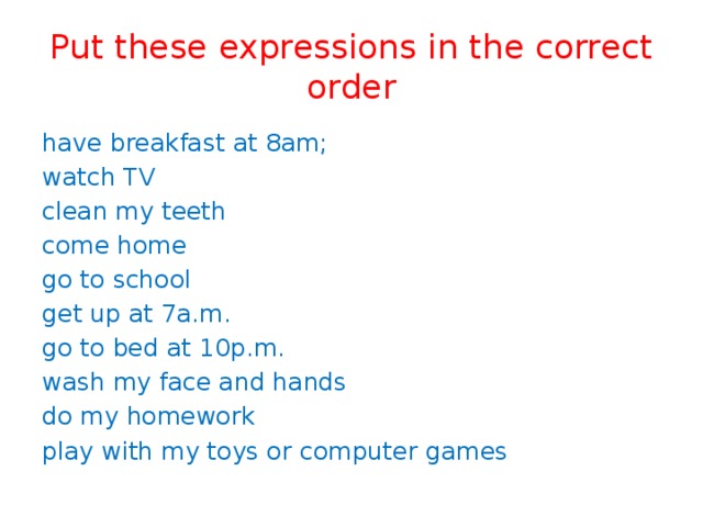Put these expressions in the correct order have breakfast at 8am; watch TV clean my teeth come home go to school get up at 7a.m. go to bed at 10p.m. wash my face and hands do my homework play with my toys or computer games 