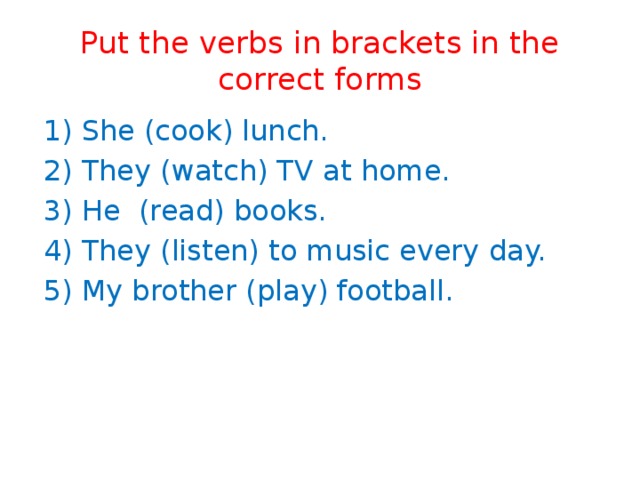 Put the verbs in brackets in the correct forms  1) She (cook) lunch.   2) They (watch) TV at home.   3) He (read) books.    4) They (listen) to music every day.  5) My brother (play) football. 