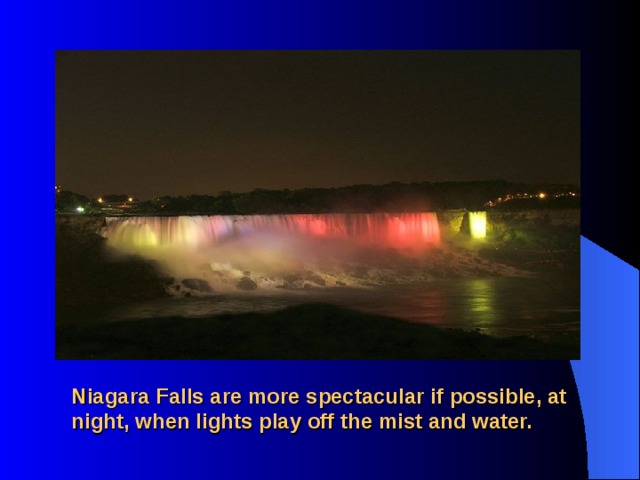 Niagara Falls are more spectacular if possible, at night, when lights play off the mist and water. 