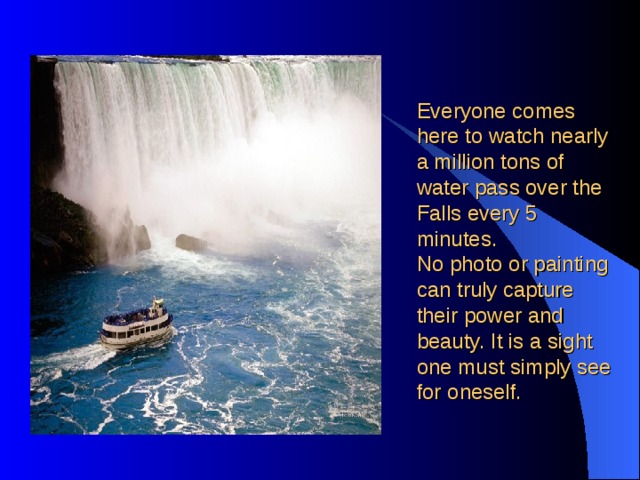 Everyone comes here to watch nearly a million tons of water pass over the Falls every 5 minutes.  No photo or painting can truly capture their power and beauty. It is a sight one must simply see for oneself. 