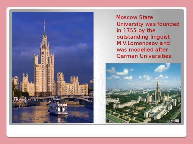 Moscow State University was founded in 1755 by the outstanding linguist M.V.Lomonosov and was modelled after German Universities. 