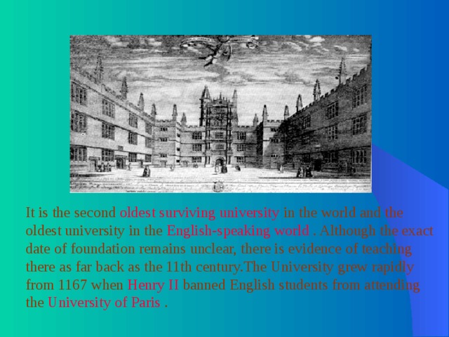It is the second oldest surviving university in the world and the oldest university in the English-speaking world . Although the exact date of foundation remains unclear, there is evidence of teaching there as far back as the 11th century.The University grew rapidly from 1167 when Henry II banned English students from attending the University of Paris . 