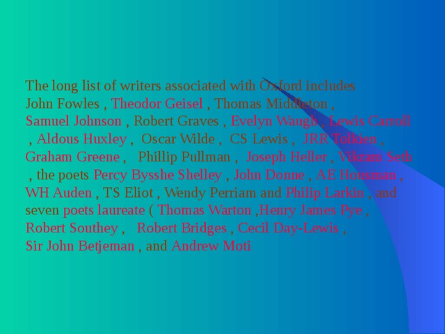 The long list of writers associated with Oxford includes John Fowles , Theodor Geisel , Thomas Middleton , Samuel Johnson , Robert Graves , Evelyn Waugh , Lewis Carroll , Aldous Huxley , Oscar Wilde , CS Lewis , JRR Tolkien , Graham Greene , Phillip Pullman , Joseph Heller , Vikram Seth , the poets Percy Bysshe Shelley , John Donne , AE Housman , WH Auden , TS Eliot , Wendy Perriam and Philip Larkin , and seven poets laureate ( Thomas Warton , Henry James Pye , Robert Southey , Robert Bridges , Cecil Day-Lewis , Sir John Betjeman , and Andrew Moti 