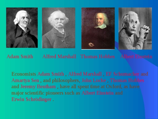 Adam Smith  Alfred Marshall  Thomas Hobbes  Albert Einstein  Economists Adam Smith , Alfred Marshall , EF Schumacher and Amartya Sen , and philosophers, John Locke , Thomas Hobbes and Jeremy Bentham , have all spent time at Oxford, as have major scientific pioneers such as Albert Einstein and Erwin Schrödinger . 