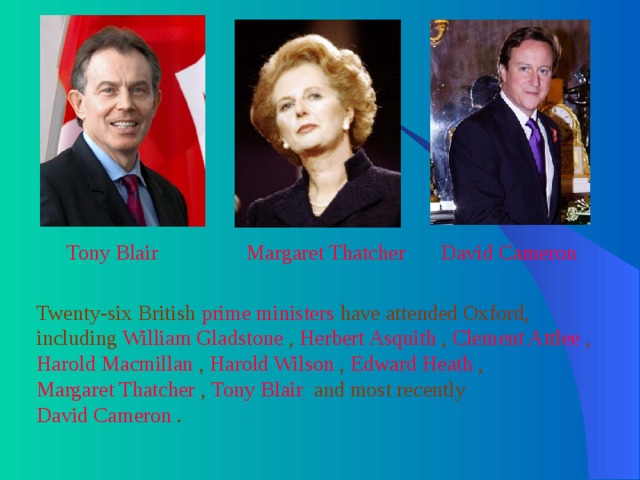 Tony Blair  Margaret Thatcher  David Cameron  Twenty-six British prime ministers have attended Oxford, including William Gladstone , Herbert Asquith , Clement Attlee , Harold Macmillan , Harold Wilson , Edward Heath , Margaret Thatcher , Tony Blair and most recently David Cameron . 
