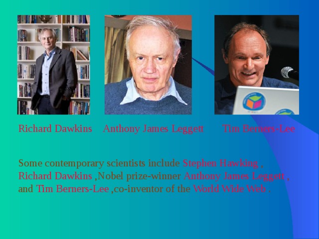 Richard Dawkins  Anthony James Leggett  Tim Berners-Lee  Some contemporary scientists include Stephen Hawking , Richard Dawkins ,Nobel prize-winner Anthony James Leggett , and Tim Berners-Lee ,co-inventor of the World Wide Web . 
