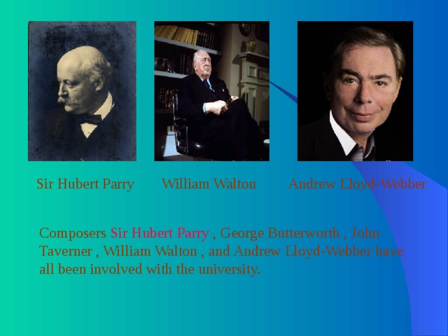 Sir Hubert Parry William Walton Andrew Lloyd-Webber Composers Sir Hubert Parry , George Butterworth , John Taverner , William Walton , and Andrew Lloyd-Webber have all been involved with the university. 