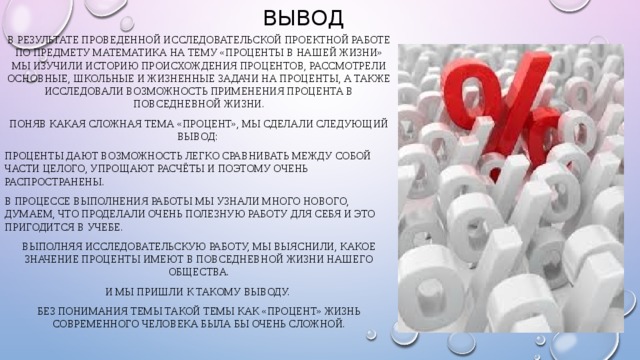 Вывод В результате проведенной исследовательской проектной работе по предмету математика на тему «Проценты в нашей жизни» мы изучили историю происхождения процентов, рассмотрели основные, школьные и жизненные задачи на проценты, а также исследовали возможность применения процента в повседневной жизни. Поняв какая сложная тема «Процент», мы сделали следующий вывод: Проценты дают возможность легко сравнивать между собой части целого, упрощают расчёты и поэтому очень распространены. В процессе выполнения работы мы узнали много нового, думаем, что проделали очень полезную работу для себя и это пригодится в учебе. Выполняя исследовательскую работу, мы выяснили, какое значение проценты имеют в повседневной жизни нашего общества. И мы пришли к такому выводу. Без понимания темы такой темы как «процент» жизнь современного человека была бы очень сложной. 