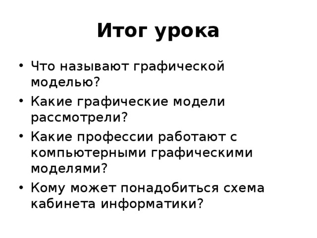 Итог урока Что называют графической моделью? Какие графические модели рассмотрели? Какие профессии работают с компьютерными графическими моделями? Кому может понадобиться схема кабинета информатики?  