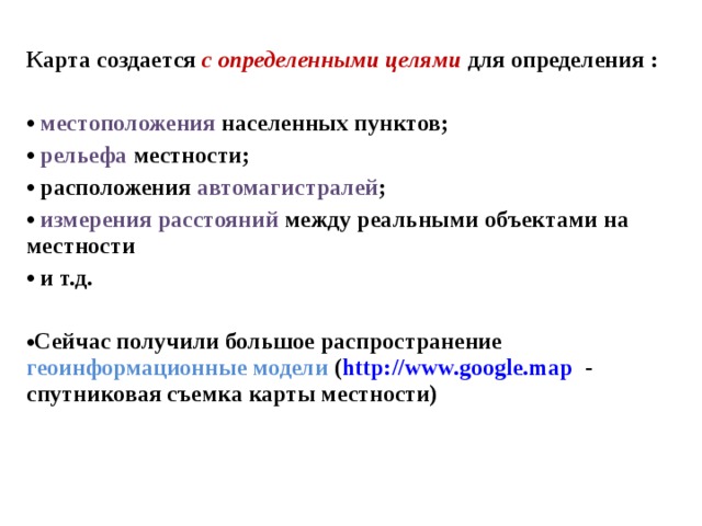 Карта создается с определенными целями  для определения :   местоположения населенных пунктов;  рельефа местности;  расположения автомагистралей ;  измерения расстояний между реальными объектами на местности  и т.д.  Сейчас получили большое распространение геоинформационные модели ( http://www.google.map - спутниковая съемка карты местности)  