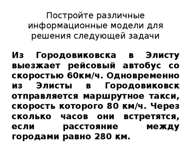 Постройте различные информационные модели для решения следующей задачи Из Городовиковска в Элисту выезжает рейсовый автобус со скоростью 60км/ч. Одновременно из Элисты в Городовиковск отправляется маршрутное такси, скорость которого 80 км/ч. Через сколько часов они встретятся, если расстояние между городами равно 280 км. 