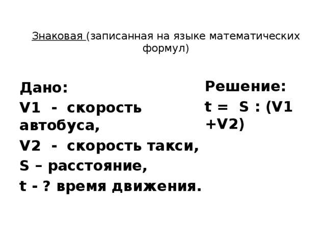 Знаковая (записанная на языке математических формул)   Решение: t = S : (V1 +V2) Дано: V1 - скорость автобуса, V2 - скорость такси, S – расстояние, t - ? время движения. 