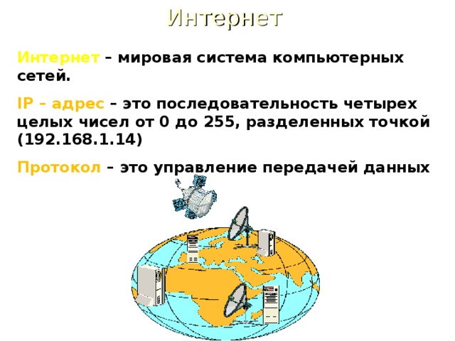 Интернет Интернет – мировая система компьютерных сетей. IP – адрес – это последовательность четырех целых чисел от 0 до 255, разделенных точкой (192.168.1.14) Протокол – это управление передачей данных 
