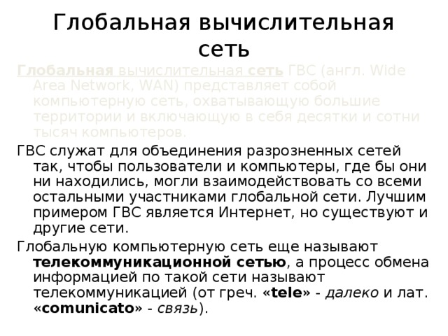 Глобальная вычислительная сеть Глобальная вычислительная сеть ГВС (англ. Wide Area Network, WAN) представляет собой компьютерную сеть, охватывающую большие территории и включающую в себя десятки и сотни тысяч компьютеров. ГВС служат для объединения разрозненных сетей так, чтобы пользователи и компьютеры, где бы они ни находились, могли взаимодействовать со всеми остальными участниками глобальной сети. Лучшим примером ГВС является Интернет, но существуют и другие сети. Глобальную компьютерную сеть еще называют телекоммуникационной сетью , а процесс обмена информацией по такой сети называют телекоммуникацией (от греч. « tele » - далеко и лат. « comunicato » - связь ). 