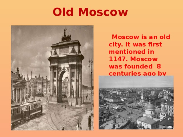 Old Moscow  Moscow is an old city. It was first mentioned in 1147. Moscow was founded 8 centuries ago by Prince Yuri Dolgoruky. 