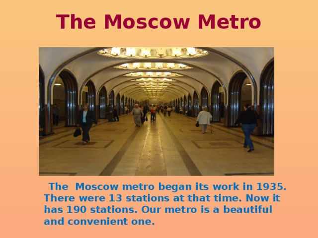 The Moscow Metro  The Moscow metro began its work in 1935. There were 13 stations at that time. Now it has 190 stations. Our metro is a beautiful and convenient one. 