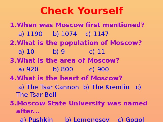 Check Yourself 1.When was Moscow first mentioned?  a) 1190 b) 1074 c) 1147 2.What is the population of Moscow?  a) 10 b) 9 c) 11 3.What is the area of Moscow?  a) 920 b) 800 c) 900 4.What is the heart of Moscow?  a) The Tsar Cannon b) The Kremlin c) The Tsar Bell 5.Moscow State University was named after...  a) Pushkin b) Lomonosov c) Gogol 