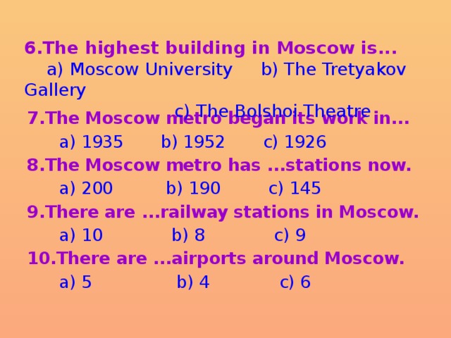 6.The highest building in Moscow is...  a) Moscow University b) The Tretyakov Gallery  c) The Bolshoi Theatre 7.The Moscow metro began its work in...  a) 1935 b) 1952 c) 1926 8.The Moscow metro has ...stations now.  a) 200 b) 190 c) 145 9.There are ...railway stations in Moscow.  a) 10 b) 8 c) 9 10.There are ...airports around Moscow.  a) 5 b) 4 c) 6 