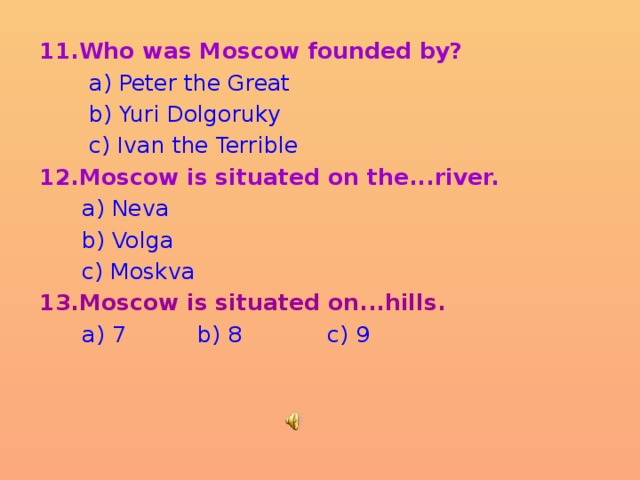 11.Who was Moscow founded by?  a) Peter the Great  b) Yuri Dolgoruky  c) Ivan the Terrible 12.Moscow is situated on the...river.  a) Neva  b) Volga  c) Moskva 13.Moscow is situated on...hills.  a) 7 b) 8 c) 9 