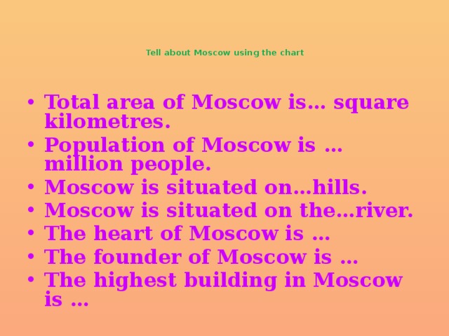 Tell about Moscow using the chart   Total area of Moscow is… square kilometres. Population of Moscow is …million people. Moscow is situated on…hills. Moscow is situated on the…river. The heart of Moscow is … The founder of Moscow is … The highest building in Moscow is …    