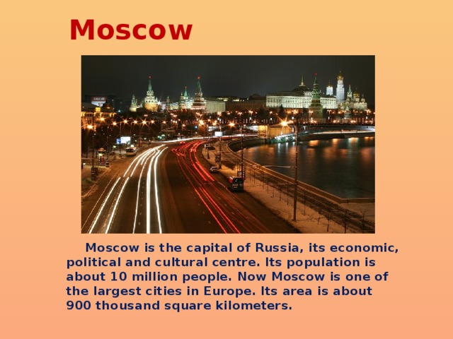 Moscow  Moscow is the capital of Russia, its economic, political and cultural centre. Its population is about 10 million people. Now Moscow is one of the largest cities in Europe. Its area is about 900 thousand square kilometers. 