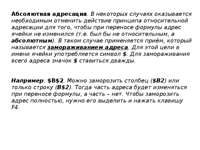 Абсолютная  адресация . В некоторых случаях оказывается необходимым отменить действие принципа относительной адресации для того, чтобы при переносе формулы адрес ячейки не изменился (т.е. был бы не относительным, а абсолютным ). В таком случае применяется приём, который называется замораживанием адреса . Для этой цели в имени ячейки употребляется символ $ . Для замораживания всего адреса значок $ ставиться дважды.   Например : $B$2 . Можно заморозить столбец ( $B2 ) или только строку ( B$2 ). Тогда часть адреса будет изменяться при переносе формулы, а часть – нет. Чтобы заморозить адрес полностью, нужно его выделить и нажать клавишу F4. 