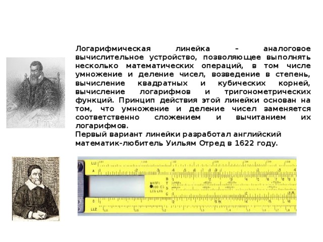 Логарифмическая линейка  Логарифмическая линейка – аналоговое вычислительное устройство, позволяющее выполнять несколько математических операций, в том числе умножение и деление чисел, возведение в степень, вычисление квадратных и кубических корней, вычисление логарифмов и тригонометрических функций. Принцип действия этой линейки основан на том, что умножение и деление чисел заменяется соответственно сложением и вычитанием их логарифмов.  Первый вариант линейки разработал английский математик-любитель Уильям Отред в 1622 году. Джон Непер (1550-1617) изобретатель логарифмов Логарифмическая линейка 80-х годов XX века Уильям Отред (1575-1660) 