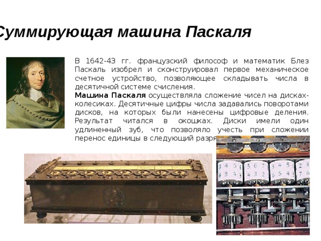 Суммирующая машина Паскаля  В 1642-43 гг. французский философ и математик Блез Паскаль изобрел и сконструировал первое механическое счетное устройство, позволяющее складывать числа в десятичной системе счисления.  Машина Паскаля осуществляла сложение чисел на дисках-колесиках. Десятичные цифры числа задавались поворотами дисков, на которых были нанесены цифровые деления. Результат читался в окошках. Диски имели один удлиненный зуб, что позволяло учесть при сложении перенос единицы в следующий разряд. Блез Паскаль (1623-1662) Машина Паскаля 