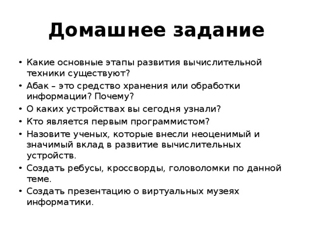 Домашнее задание Какие основные этапы развития вычислительной техники существуют? Абак – это средство хранения или обработки информации? Почему? О каких устройствах вы сегодня узнали? Кто является первым программистом? Назовите ученых, которые внесли неоценимый и значимый вклад в развитие вычислительных устройств. Создать ребусы, кроссворды, головоломки по данной теме. Создать презентацию о виртуальных музеях информатики. 