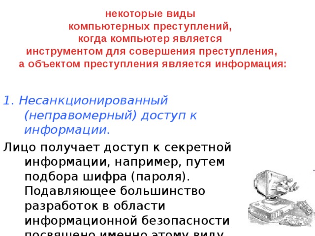 некоторые виды компьютерных преступлений, когда компьютер является инструментом для совершения преступления,  а объектом преступления является информация: 1. Несанкционированный (неправомерный) доступ к информации. Лицо получает доступ к секретной информации, например, путем подбора шифра (пароля). Подавляющее большинство разработок в области информационной безопасности посвящено именно этому виду преступлений.  