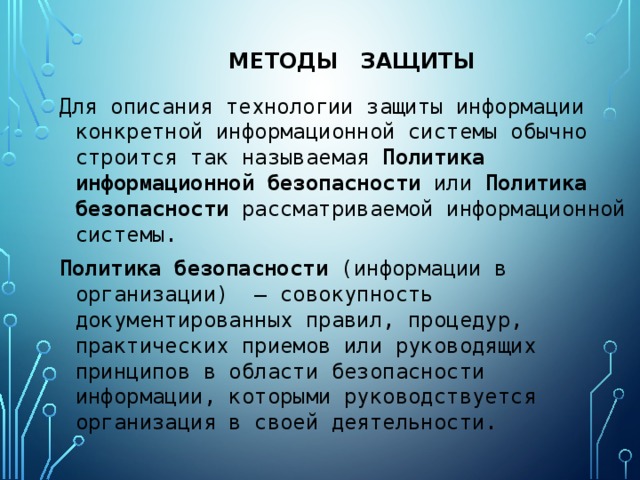 Методы защиты Для описания технологии защиты информации конкретной информационной системы обычно строится так называемая Политика информационной безопасности или Политика  безопасности рассматриваемой информационной системы. Политика  безопасности (информации в организации)  — совокупность документированных правил, процедур, практических приемов или руководящих принципов в области безопасности информации, которыми руководствуется организация в своей деятельности. 
