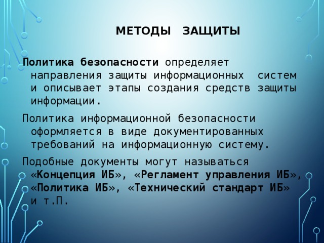 Методы защиты Политика  безопасности определяет направления защиты информационных систем и описывает этапы создания средств защиты информации. Политика информационной безопасности оформляется в виде документированных требований на информационную систему. Подобные документы могут называться « Концепция ИБ », « Регламент управления ИБ », « Политика ИБ », « Технический стандарт ИБ » и т.П. 