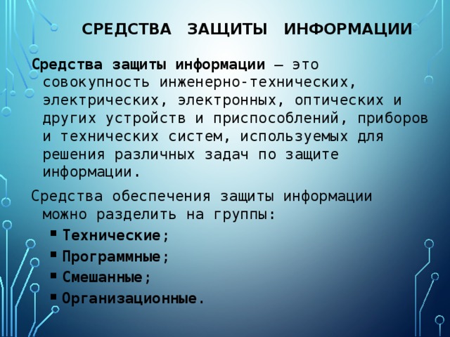 средства защиты информации Средства защиты информации — это совокупность инженерно-технических, электрических, электронных, оптических и других устройств и приспособлений, приборов и технических систем, используемых для решения различных задач по защите информации. Средства обеспечения защиты информации можно разделить на группы: Технические ; Программные ; Смешанные ; Организационные . Технические ; Программные ; Смешанные ; Организационные . 