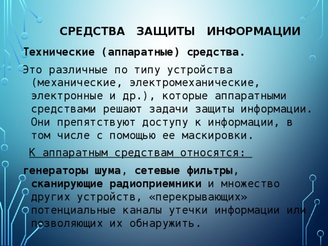 средства защиты информации Технические (аппаратные) средства. Это различные по типу устройства (механические, электромеханические, электронные и др.), которые аппаратными средствами решают задачи защиты информации. Они препятствуют доступу к информации, в том числе с помощью ее маскировки.  К аппаратным средствам относятся: генераторы  шума , сетевые  фильтры , сканирующие  радиоприемники и множество других устройств, «перекрывающих» потенциальные каналы утечки информации или позволяющих их обнаружить. 