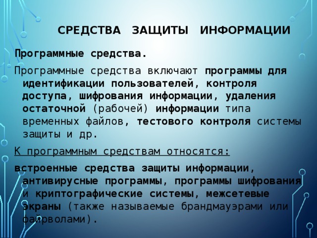 средства защиты информации Программные средства. Программные средства включают программы для идентификации пользователей , контроля  доступа , шифрования  информации , удаления  остаточной (рабочей) информации типа временных файлов, тестового  контроля системы защиты и др. К программным средствам относятся: встроенные средства защиты информации , антивирусные программы , программы шифрования и криптографические системы , межсетевые экраны (также называемые брандмауэрами или файрволами). 