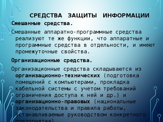 средства защиты информации Смешанные средства. Смешанные аппаратно-программные средства реализуют те же функции, что аппаратные и программные средства в отдельности, и имеют промежуточные свойства. Организационные средства. Организационные средства складываются из организационно-технических (подготовка помещений с компьютерами, прокладка кабельной системы с учетом требований ограничения доступа к ней и др.) и организационно-правовых (национальные законодательства и правила работы, устанавливаемые руководством конкретного предприятия).  