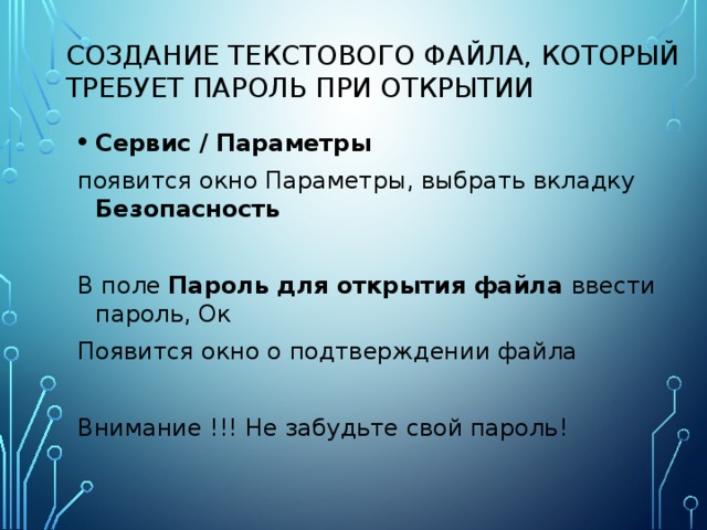 Создание текстового файла, который требует пароль при открытии Сервис / Параметры появится окно Параметры, выбрать вкладку Безопасность  В поле Пароль для открытия файла ввести пароль, Ок Появится окно о подтверждении файла Внимание !!! Не забудьте свой пароль! 