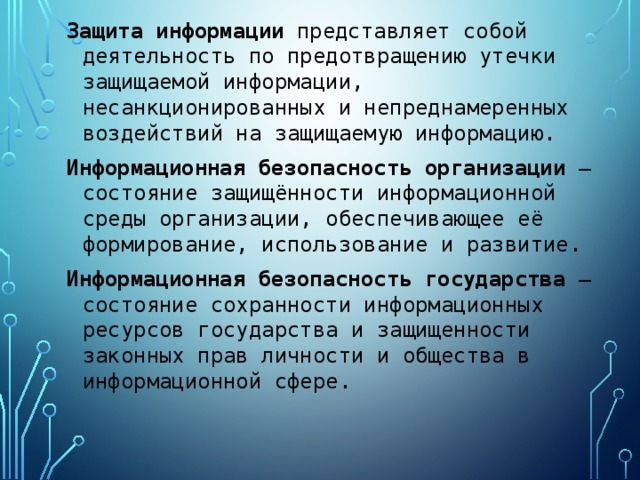 Защита  информации представляет собой деятельность по предотвращению утечки защищаемой информации, несанкционированных и непреднамеренных воздействий на защищаемую информацию. Информационная  безопасность  организации  — состояние защищённости информационной среды организации, обеспечивающее её формирование, использование и развитие. Информационная  безопасность  государства  — состояние сохранности информационных ресурсов государства и защищенности законных прав личности и общества в информационной сфере. 
