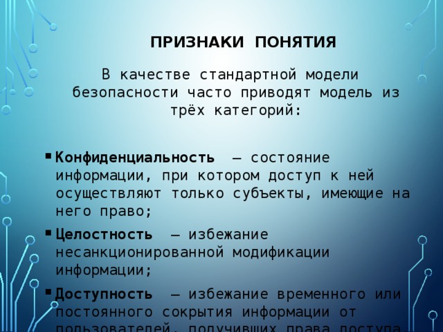 признаки Понятия В качестве стандартной модели безопасности часто приводят модель из трёх категорий: Конфиденциальность  — состояние информации, при котором доступ к ней осуществляют только субъекты, имеющие на него право; Целостность  — избежание несанкционированной модификации информации; Доступность  — избежание временного или постоянного сокрытия информации от пользователей, получивших права доступа. 
