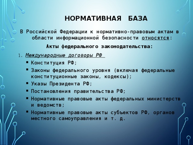 Нормативная база В Российской Федерации к нормативно-правовым актам в области информационной безопасности относятся : Акты федерального законодательства: 1. Международные договоры РФ Конституция РФ; Законы федерального уровня (включая федеральные конституционные законы, кодексы); Указы Президента РФ; Постановления правительства РФ; Нормативные правовые акты федеральных министерств и ведомств; Нормативные правовые акты субъектов РФ, органов местного самоуправления и т. д. Конституция РФ; Законы федерального уровня (включая федеральные конституционные законы, кодексы); Указы Президента РФ; Постановления правительства РФ; Нормативные правовые акты федеральных министерств и ведомств; Нормативные правовые акты субъектов РФ, органов местного самоуправления и т. д. 