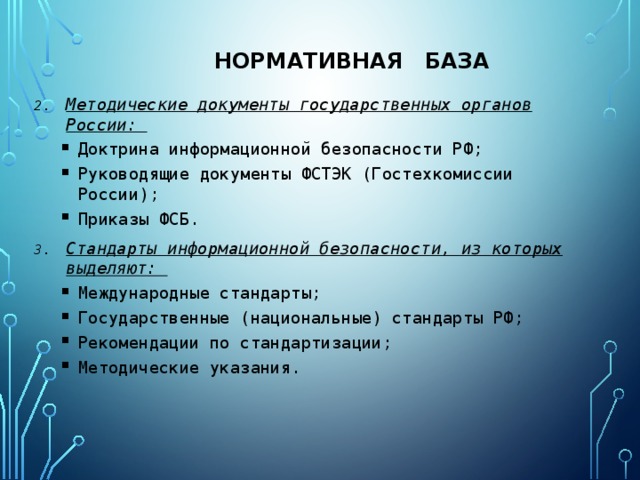 Нормативная база Методические документы государственных органов России: Доктрина информационной безопасности РФ; Руководящие документы ФСТЭК (Гостехкомиссии России); Приказы ФСБ. Доктрина информационной безопасности РФ; Руководящие документы ФСТЭК (Гостехкомиссии России); Приказы ФСБ. Стандарты информационной безопасности, из которых выделяют: Международные стандарты; Государственные (национальные) стандарты РФ; Рекомендации по стандартизации; Методические указания. Международные стандарты; Государственные (национальные) стандарты РФ; Рекомендации по стандартизации; Методические указания.  