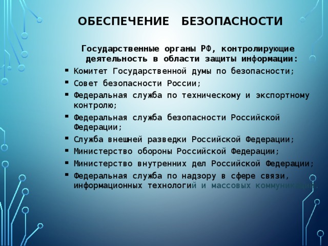 Обеспечение безопасности Государственные органы РФ, контролирующие деятельность в области защиты информации: Комитет Государственной думы по безопасности; Совет безопасности России; Федеральная служба по техническому и экспортному контролю; Федеральная служба безопасности Российской Федерации; Служба внешней разведки Российской Федерации; Министерство обороны Российской Федерации; Министерство внутренних дел Российской Федерации; Федеральная служба по надзору в сфере связи, информационных технологи й и массовых коммуникаций. Комитет Государственной думы по безопасности; Совет безопасности России; Федеральная служба по техническому и экспортному контролю; Федеральная служба безопасности Российской Федерации; Служба внешней разведки Российской Федерации; Министерство обороны Российской Федерации; Министерство внутренних дел Российской Федерации; Федеральная служба по надзору в сфере связи, информационных технологи й и массовых коммуникаций. 