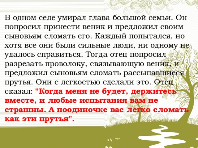 В одном селе умирал глава большой семьи. Он попросил принести веник и предложил своим сыновьям сломать его. Каждый попытался, но хотя все они были сильные люди, ни одному не удалось справиться. Тогда отец попросил разрезать проволоку, связывающую веник, и предложил сыновьям сломать рассыпавшиеся прутья. Они с легкостью сделали это. Отец сказал: 