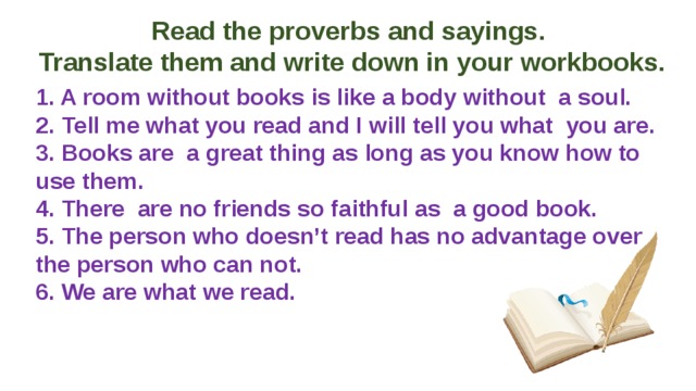 Read the proverbs and sayings. Translate them and write down in your workbooks. 1. A room without books is like a body without a soul.  2. Tell me what you read and I will tell you what you are.  3. Books are a great thing as long as you know how to use them.  4. There are no friends so faithful as a good book.  5. The person who doesn’t read has no advantage over the person who can not.  6. We are what we read. 