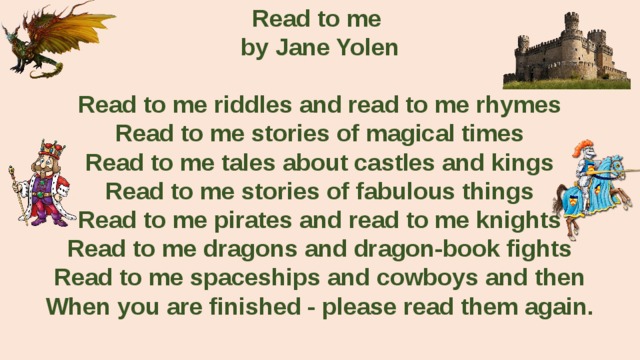 Read to me by Jane Yolen  Read to me riddles and read to me rhymes Read to me stories of magical times Read to me tales about castles and kings Read to me stories of fabulous things Read to me pirates and read to me knights Read to me dragons and dragon-book fights Read to me spaceships and cowboys and then When you are finished - please read them again.  