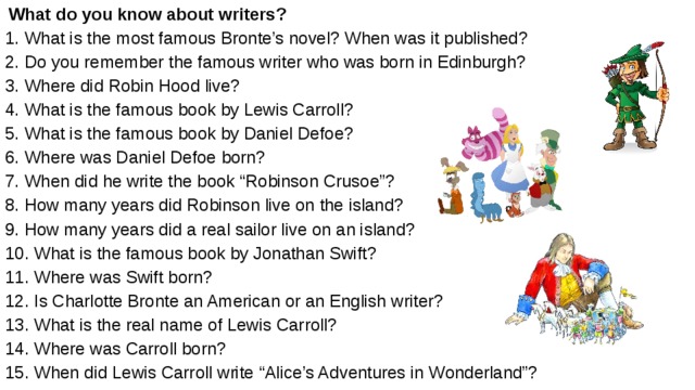  What do you know about writers? 1. What is the most famous Bronte’s novel? When was it published? 2. Do you remember the famous writer who was born in Edinburgh? 3. Where did Robin Hood live? 4. What is the famous book by Lewis Carroll? 5. What is the famous book by Daniel Defoe? 6. Where was Daniel Defoe born? 7. When did he write the book “Robinson Crusoe”? 8. How many years did Robinson live on the island? 9. How many years did a real sailor live on an island? 10. What is the famous book by Jonathan Swift? 11. Where was Swift born? 12. Is Charlotte Bronte an American or an English writer? 13. What is the real name of Lewis Carroll? 14. Where was Carroll born? 15. When did Lewis Carroll write “Alice’s Adventures in Wonderland”?  