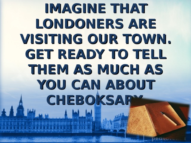 IMAGINE THAT LONDONERS ARE VISITING OUR TOWN. GET READY TO TELL THEM AS MUCH AS YOU CAN ABOUT CHEBOKSARY. 