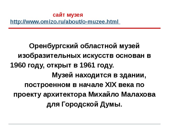  сайт музея  http://www.omizo.ru/about/o-muzee.html  Оренбургский областной музей изобразительных искусств основан в 1960 году, открыт в 1961 году. Музей находится в здании, построенном в начале XIX века по проекту архитектора Михайло Малахова для Городской Думы. 