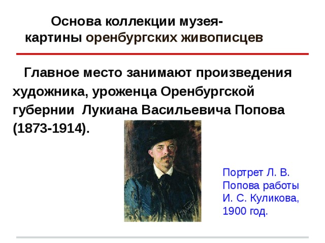  Основа коллекции музея-  картины оренбургских живописцев  Главное место занимают произведения художника, уроженца Оренбургской губернии Лукиана Васильевича Попова (1873-1914).  Портрет Л. В. Попова работы И. С. Куликова, 1900 год. 