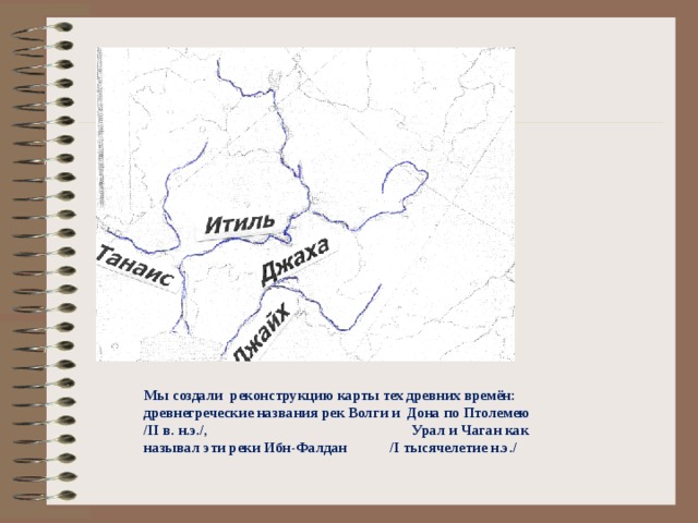 Мы создали реконструкцию карты тех древних времён: древнегреческие названия рек Волги и Дона по Птолемею /II в. н.э./, Урал и Чаган как называл эти реки Ибн-Фалдан /I тысячелетие н.э./  